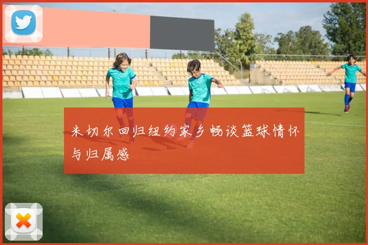 米切尔回归纽约家乡畅谈篮球情怀与归属感