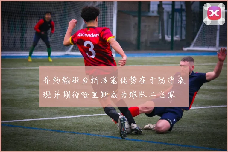 乔约翰逊分析活塞优势在于防守表现并期待哈里斯成为球队二当家