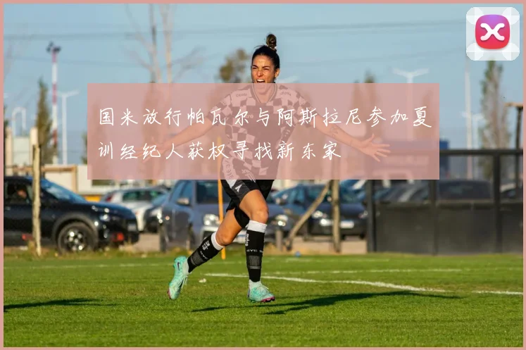 国米放行帕瓦尔与阿斯拉尼参加夏训经纪人获权寻找新东家