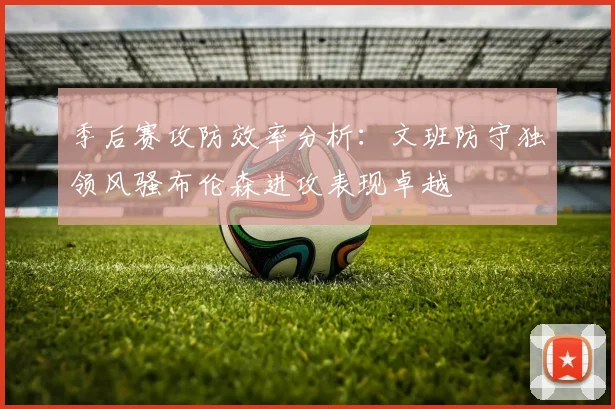 季后赛攻防效率分析：文班防守独领风骚布伦森进攻表现卓越