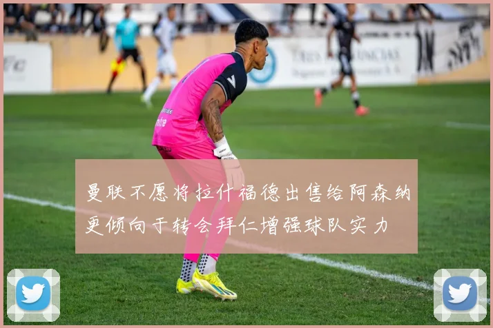 曼联不愿将拉什福德出售给阿森纳更倾向于转会拜仁增强球队实力