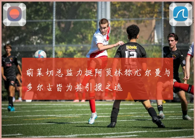 前莱切总监力挺阿莫林称尤尔曼与多尔古皆为其引援之选