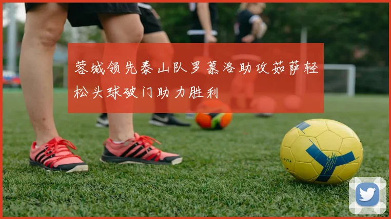 蓉城领先泰山队罗慕洛助攻茹萨轻松头球破门助力胜利