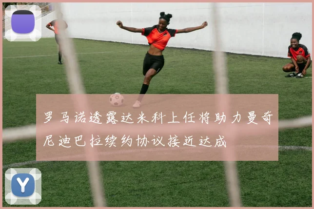 罗马诺透露达米科上任将助力曼奇尼迪巴拉续约协议接近达成