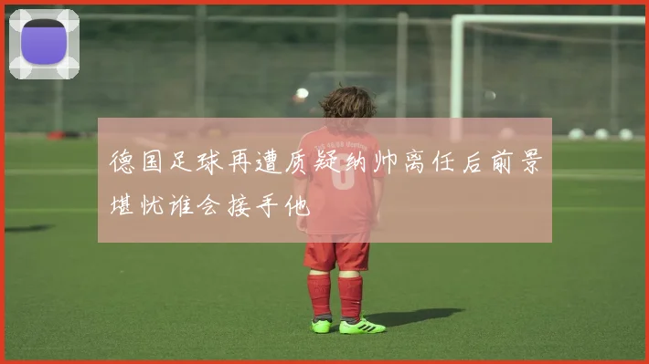 德国足球再遭质疑纳帅离任后前景堪忧谁会接手他