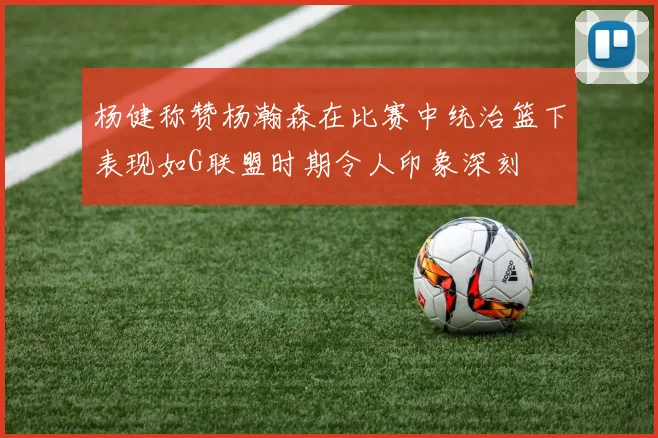 杨健称赞杨瀚森在比赛中统治篮下表现如G联盟时期令人印象深刻