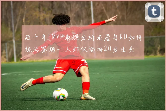 近十年FMVP表现分析老詹与KD如何统治赛场一人却仅场均20分出头