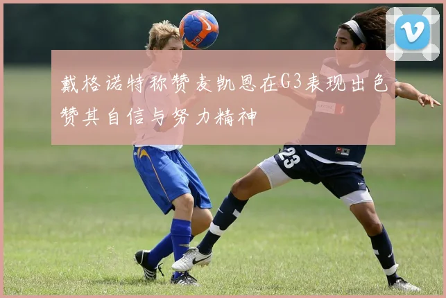 戴格诺特称赞麦凯恩在G3表现出色赞其自信与努力精神