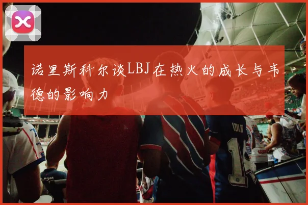 诺里斯科尔谈LBJ在热火的成长与韦德的影响力