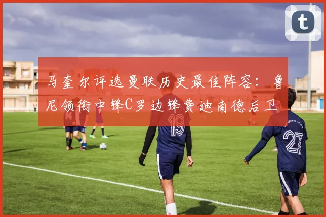 马奎尔评选曼联历史最佳阵容：鲁尼领衔中锋C罗边锋费迪南德后卫