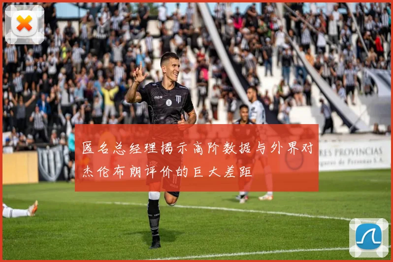 匿名总经理揭示高阶数据与外界对杰伦布朗评价的巨大差距