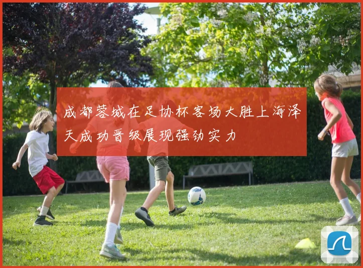 成都蓉城在足协杯客场大胜上海泽天成功晋级展现强劲实力