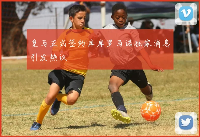 皇马正式签约库库罗马诺独家消息引发热议