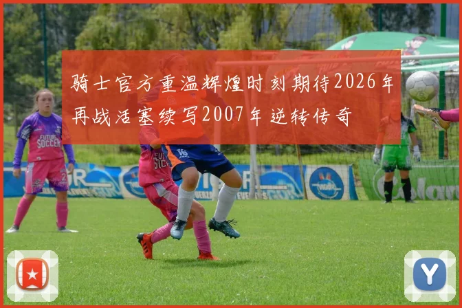 骑士官方重温辉煌时刻期待2026年再战活塞续写2007年逆转传奇